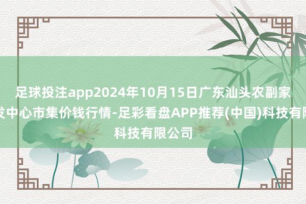 足球投注app2024年10月15日广东汕头农副家具批发中心市集价钱行情-足彩看盘APP推荐(中国)科技有限公司