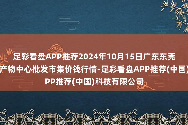 足彩看盘APP推荐2024年10月15日广东东莞市大京九农副产物中心批发市集价钱行情-足彩看盘APP推荐(中国)科技有限公司