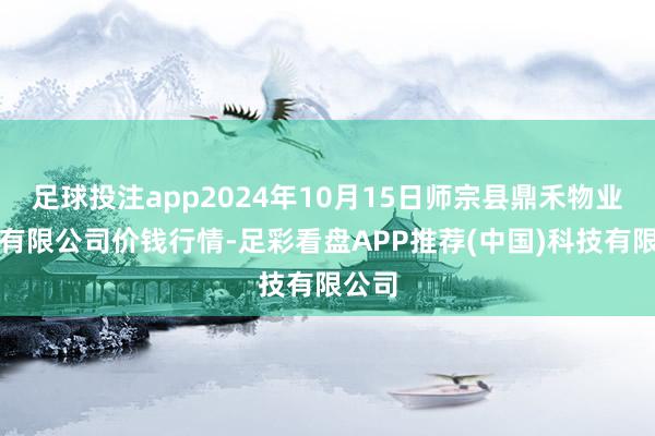 足球投注app2024年10月15日师宗县鼎禾物业做事有限公司价钱行情-足彩看盘APP推荐(中国)科技有限公司