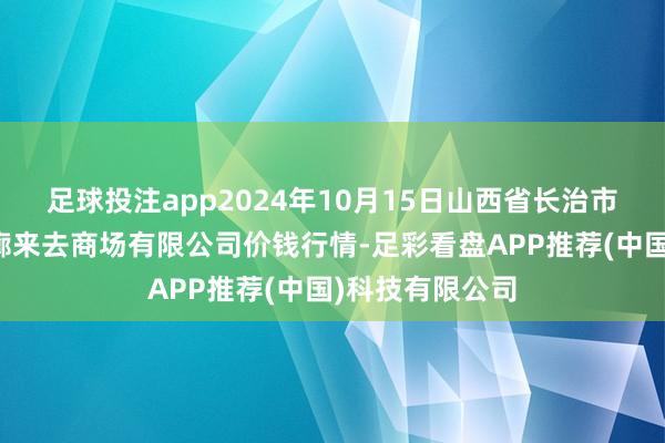 足球投注app2024年10月15日山西省长治市紫坊农产物轮廓来去商场有限公司价钱行情-足彩看盘APP推荐(中国)科技有限公司