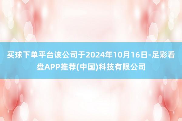买球下单平台该公司于2024年10月16日-足彩看盘APP推荐(中国)科技有限公司