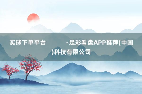 买球下单平台            -足彩看盘APP推荐(中国)科技有限公司