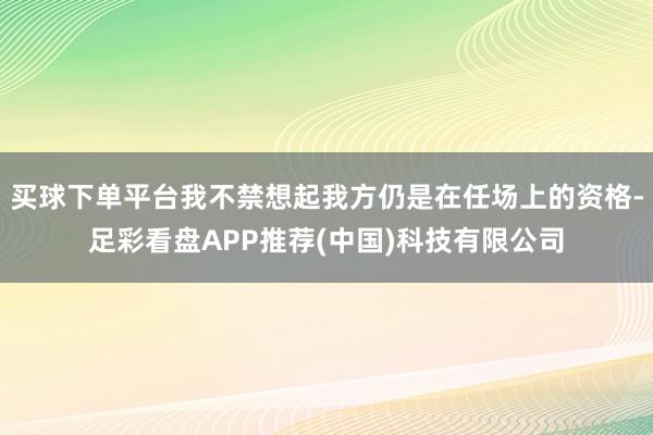 买球下单平台我不禁想起我方仍是在任场上的资格-足彩看盘APP推荐(中国)科技有限公司