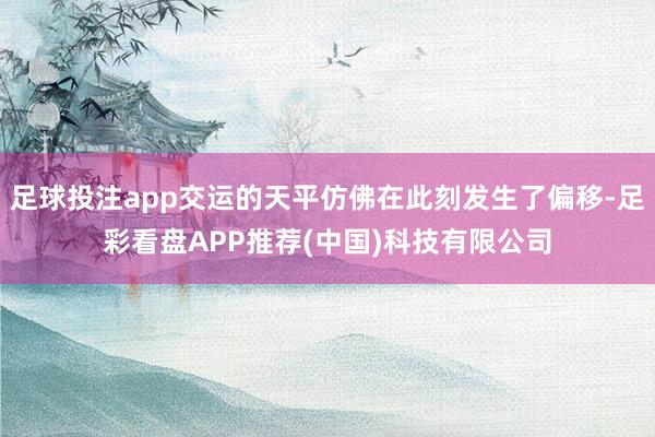 足球投注app交运的天平仿佛在此刻发生了偏移-足彩看盘APP推荐(中国)科技有限公司