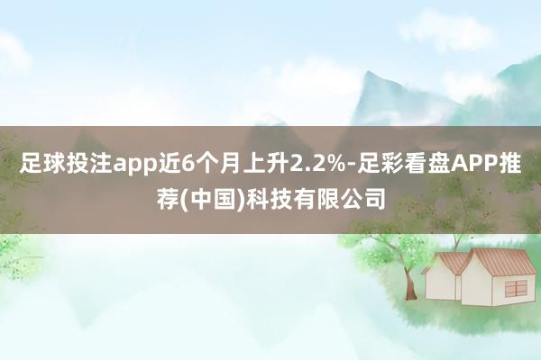 足球投注app近6个月上升2.2%-足彩看盘APP推荐(中国)科技有限公司