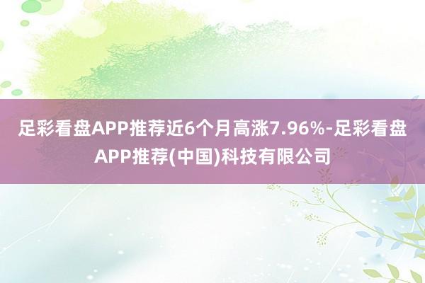 足彩看盘APP推荐近6个月高涨7.96%-足彩看盘APP推荐(中国)科技有限公司