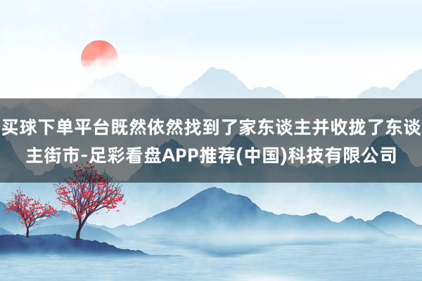 买球下单平台既然依然找到了家东谈主并收拢了东谈主街市-足彩看盘APP推荐(中国)科技有限公司