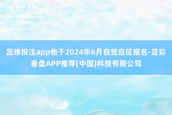 足球投注app他于2024年6月自觉应征报名-足彩看盘APP推荐(中国)科技有限公司