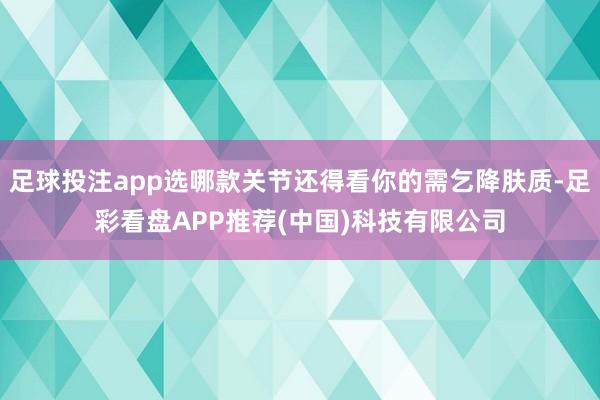 足球投注app选哪款关节还得看你的需乞降肤质-足彩看盘APP推荐(中国)科技有限公司