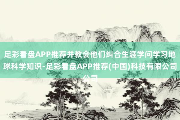 足彩看盘APP推荐并教会他们纠合生涯学问学习地球科学知识-足彩看盘APP推荐(中国)科技有限公司