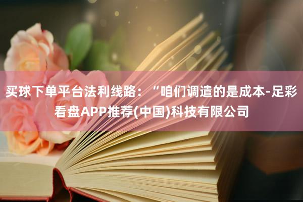 买球下单平台法利线路：“咱们调遣的是成本-足彩看盘APP推荐(中国)科技有限公司