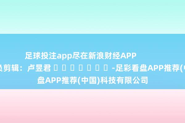 足球投注app尽在新浪财经APP            						背负剪辑：卢昱君 							-足彩看盘APP推荐(中国)科技有限公司
