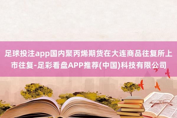 足球投注app国内聚丙烯期货在大连商品往复所上市往复-足彩看盘APP推荐(中国)科技有限公司