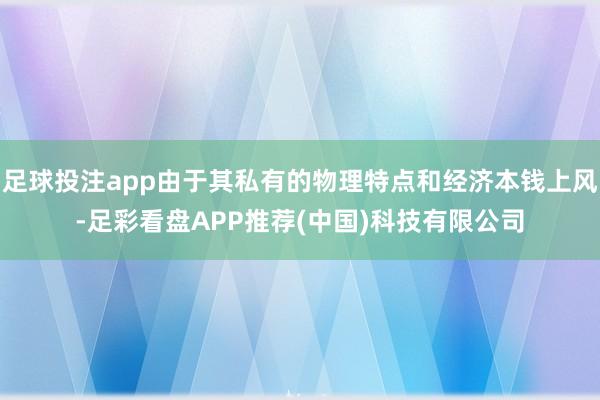 足球投注app由于其私有的物理特点和经济本钱上风-足彩看盘APP推荐(中国)科技有限公司