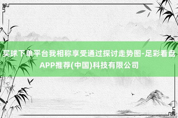买球下单平台我相称享受通过探讨走势图-足彩看盘APP推荐(中国)科技有限公司