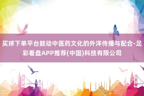 买球下单平台鼓动中医药文化的外洋传播与配合-足彩看盘APP推荐(中国)科技有限公司