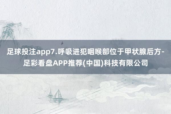 足球投注app7.呼吸进犯咽喉部位于甲状腺后方-足彩看盘APP推荐(中国)科技有限公司