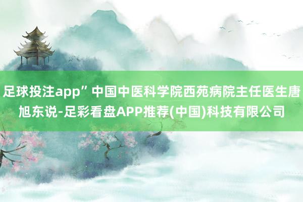 足球投注app”中国中医科学院西苑病院主任医生唐旭东说-足彩看盘APP推荐(中国)科技有限公司