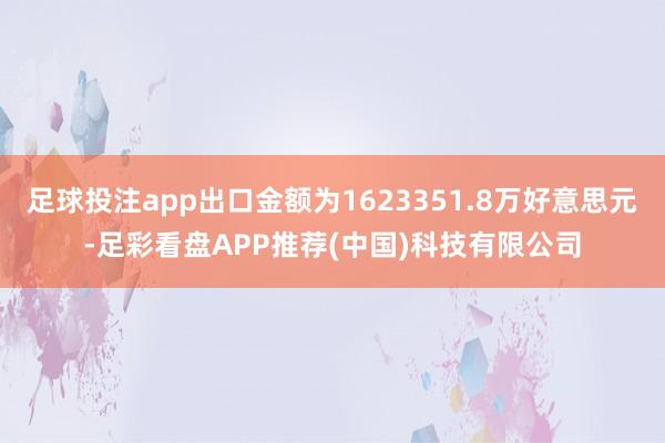 足球投注app出口金额为1623351.8万好意思元-足彩看盘APP推荐(中国)科技有限公司