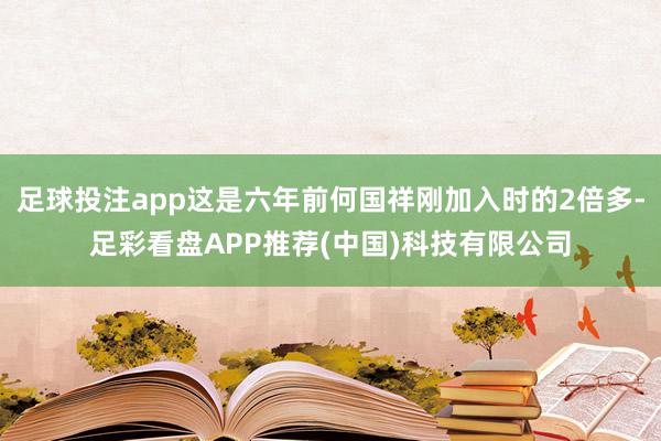 足球投注app这是六年前何国祥刚加入时的2倍多-足彩看盘APP推荐(中国)科技有限公司