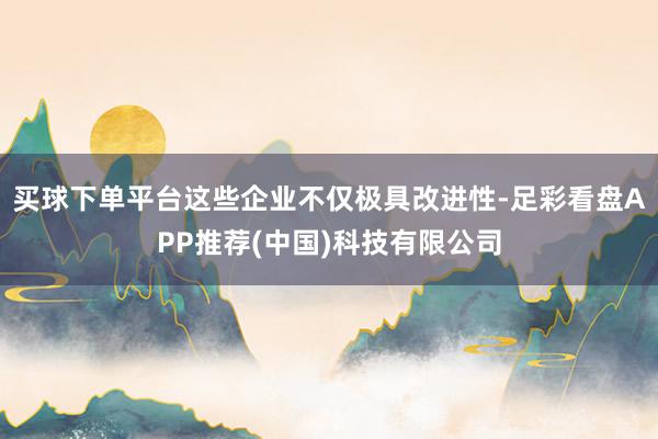买球下单平台这些企业不仅极具改进性-足彩看盘APP推荐(中国)科技有限公司