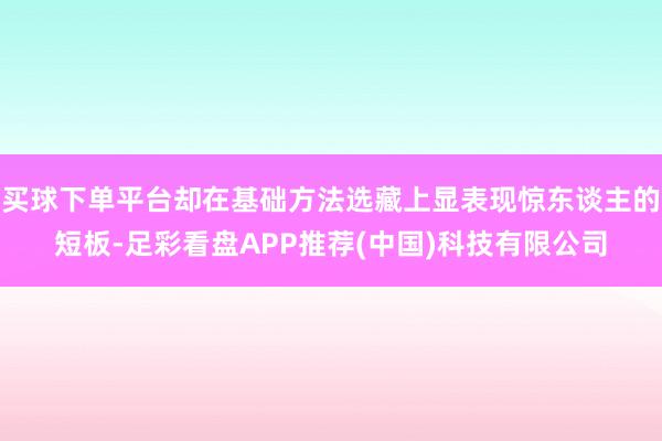 买球下单平台却在基础方法选藏上显表现惊东谈主的短板-足彩看盘APP推荐(中国)科技有限公司