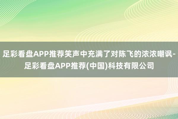 足彩看盘APP推荐笑声中充满了对陈飞的浓浓嘲讽-足彩看盘APP推荐(中国)科技有限公司