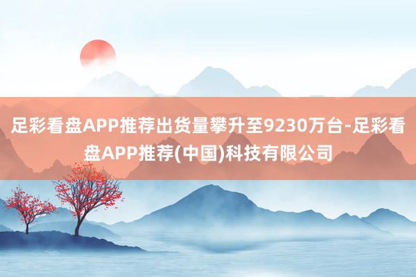 足彩看盘APP推荐出货量攀升至9230万台-足彩看盘APP推荐(中国)科技有限公司