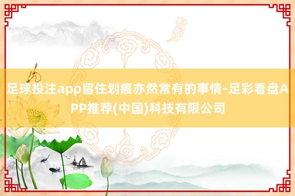 足球投注app留住划痕亦然常有的事情-足彩看盘APP推荐(中国)科技有限公司