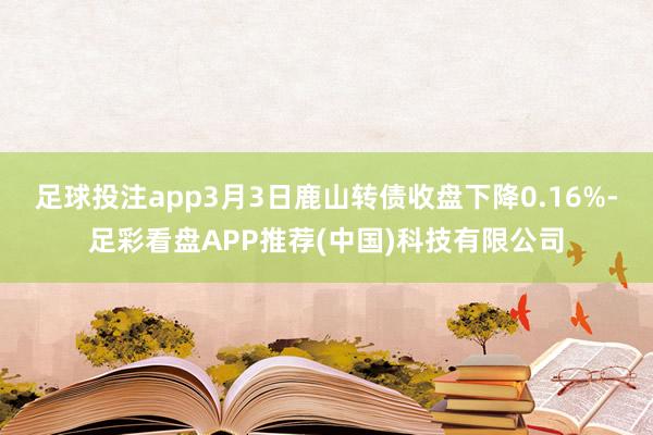 足球投注app3月3日鹿山转债收盘下降0.16%-足彩看盘APP推荐(中国)科技有限公司