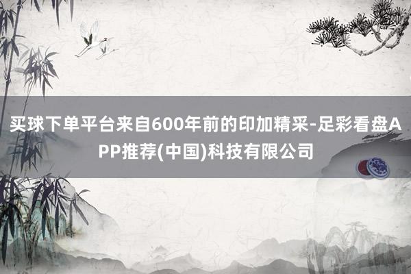 买球下单平台来自600年前的印加精采-足彩看盘APP推荐(中国)科技有限公司
