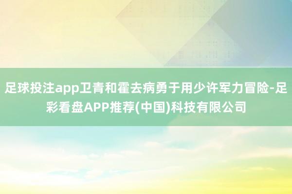 足球投注app卫青和霍去病勇于用少许军力冒险-足彩看盘APP推荐(中国)科技有限公司