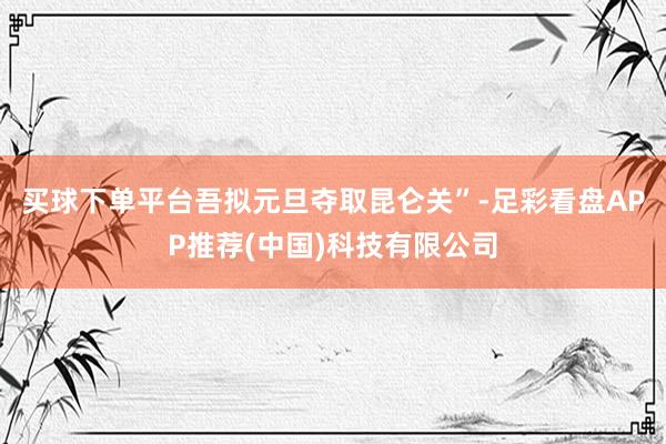 买球下单平台吾拟元旦夺取昆仑关”-足彩看盘APP推荐(中国)科技有限公司