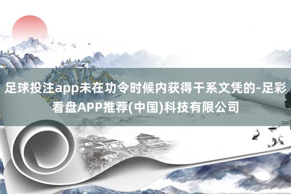 足球投注app未在功令时候内获得干系文凭的-足彩看盘APP推荐(中国)科技有限公司