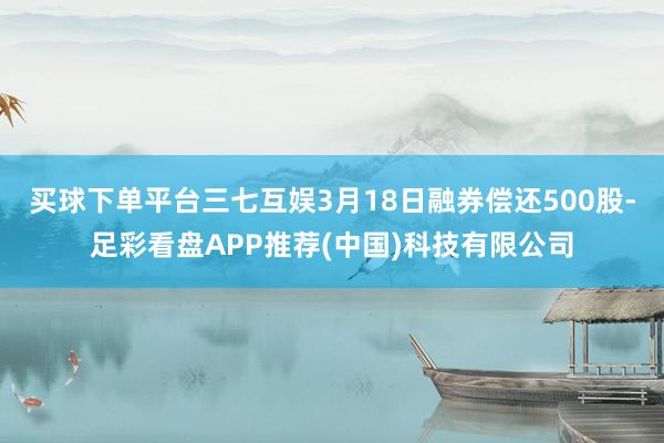 买球下单平台三七互娱3月18日融券偿还500股-足彩看盘APP推荐(中国)科技有限公司