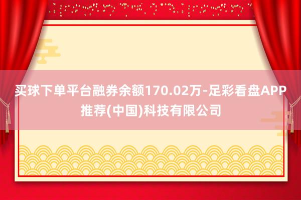 买球下单平台融券余额170.02万-足彩看盘APP推荐(中国)科技有限公司