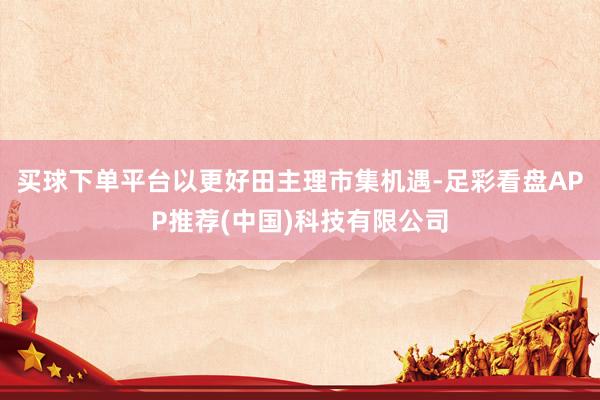 买球下单平台以更好田主理市集机遇-足彩看盘APP推荐(中国)科技有限公司