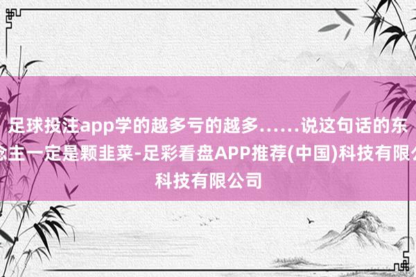 足球投注app学的越多亏的越多……说这句话的东说念主一定是颗韭菜-足彩看盘APP推荐(中国)科技有限公司