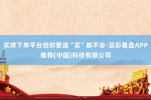 买球下单平台但你要连“买”都不会-足彩看盘APP推荐(中国)科技有限公司