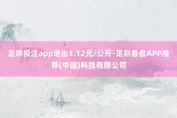 足球投注app进出3.12元/公斤-足彩看盘APP推荐(中国)科技有限公司