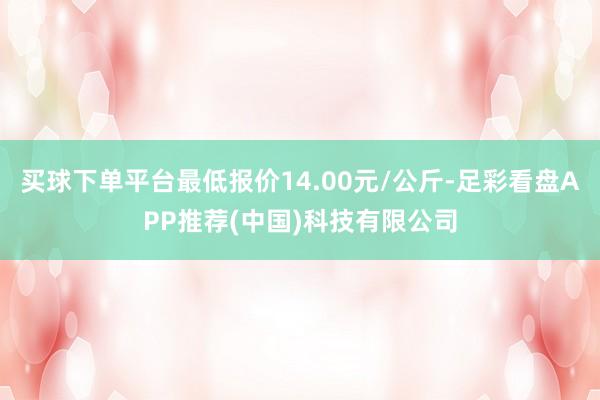 买球下单平台最低报价14.00元/公斤-足彩看盘APP推荐(中国)科技有限公司