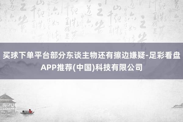 买球下单平台部分东谈主物还有擦边嫌疑-足彩看盘APP推荐(中国)科技有限公司