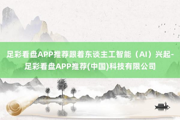 足彩看盘APP推荐跟着东谈主工智能（AI）兴起-足彩看盘APP推荐(中国)科技有限公司