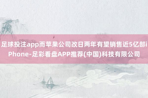 足球投注app而苹果公司改日两年有望销售近5亿部iPhone-足彩看盘APP推荐(中国)科技有限公司