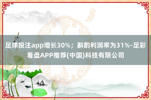 足球投注app增长30%；斟酌利润率为31%-足彩看盘APP推荐(中国)科技有限公司