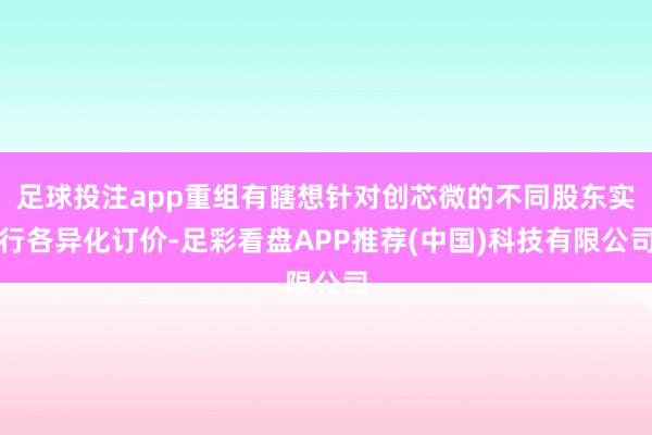 足球投注app重组有瞎想针对创芯微的不同股东实行各异化订价-足彩看盘APP推荐(中国)科技有限公司