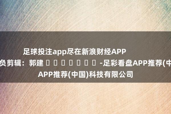 足球投注app尽在新浪财经APP            						背负剪辑：郭建 							-足彩看盘APP推荐(中国)科技有限公司