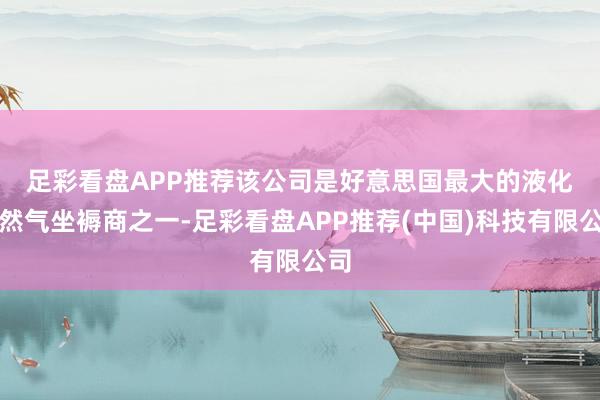 足彩看盘APP推荐　　该公司是好意思国最大的液化自然气坐褥商之一-足彩看盘APP推荐(中国)科技有限公司