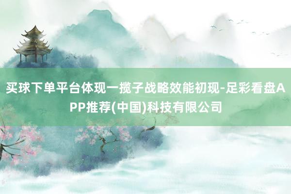 买球下单平台体现一揽子战略效能初现-足彩看盘APP推荐(中国)科技有限公司