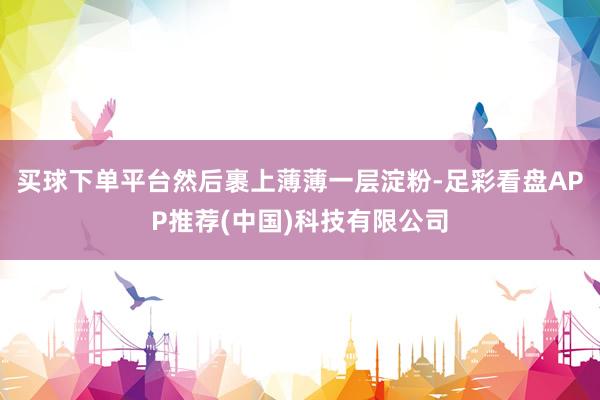 买球下单平台然后裹上薄薄一层淀粉-足彩看盘APP推荐(中国)科技有限公司
